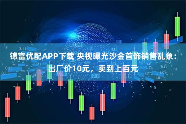 锦富优配APP下载 央视曝光沙金首饰销售乱象：出厂价10元，卖到上百元