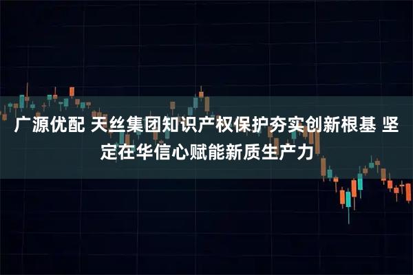 广源优配 天丝集团知识产权保护夯实创新根基 坚定在华信心赋能新质生产力