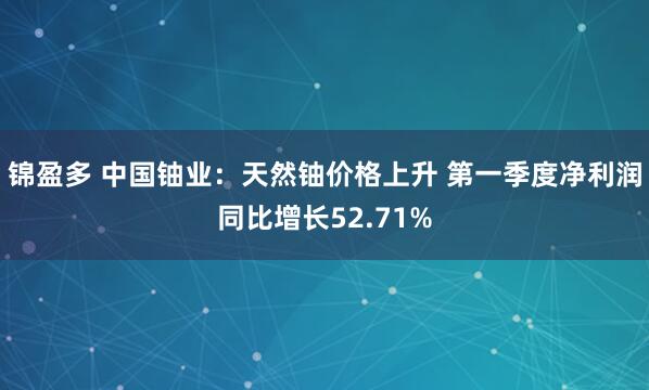 锦盈多 中国铀业：天然铀价格上升 第一季度净利润同比增长52.71%